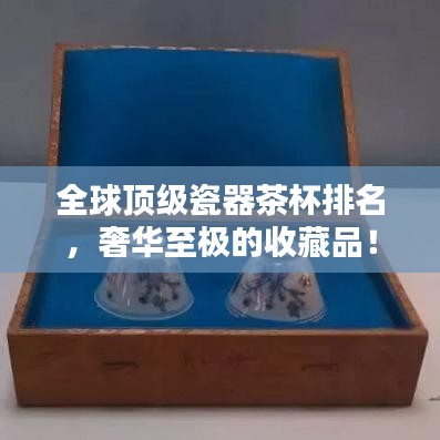 全球顶级瓷器茶杯排名，奢华至极的收藏品！